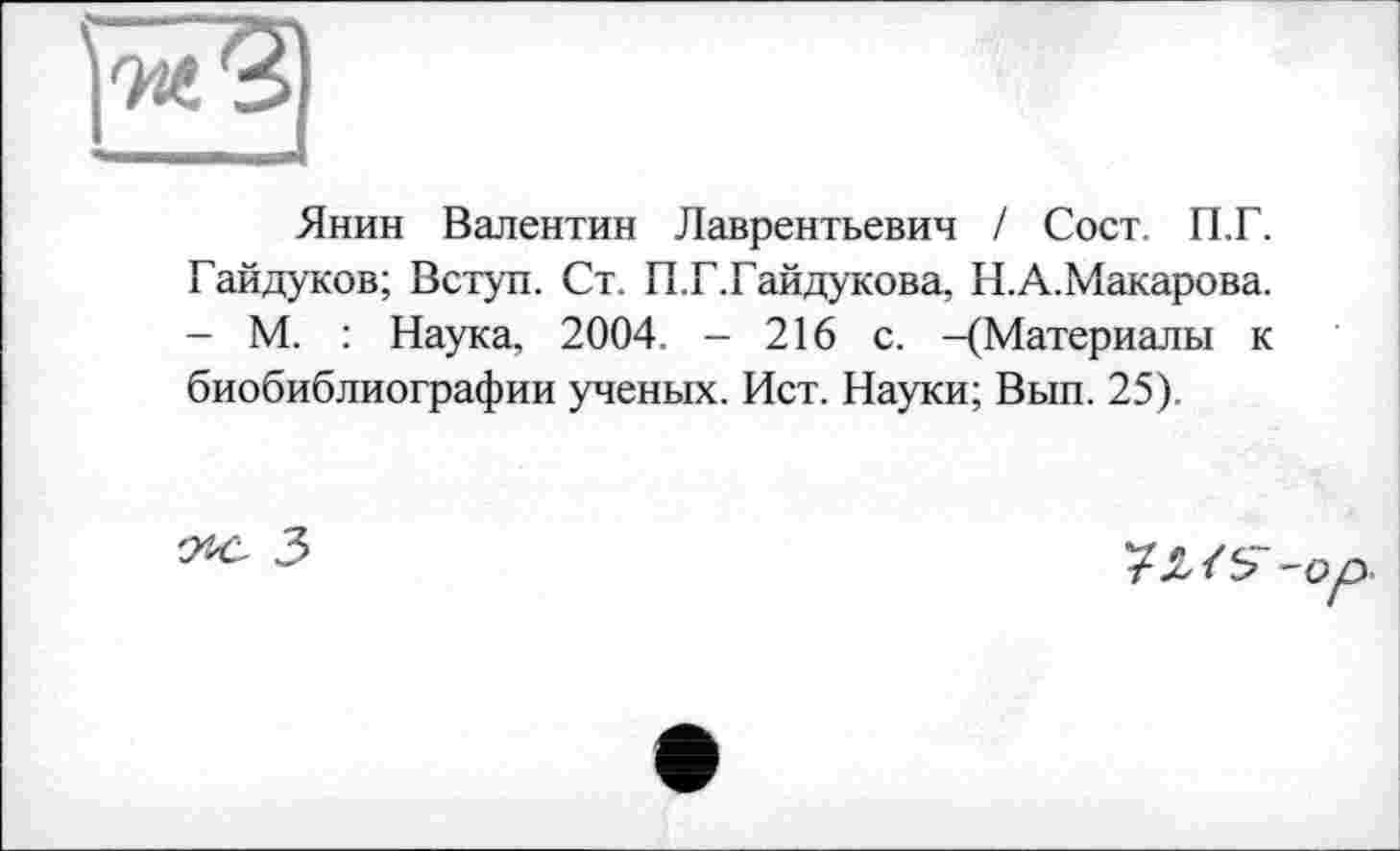 ﻿Янин Валентин Лаврентьевич / Сост. П.Г. Гайдуков; Вступ. Ст. П.Г.Гайдукова, Н.А.Макарова. - М. : Наука, 2004. - 216 с. -(Материалы к биобиблиографии ученых. Ист. Науки; Вып. 25).
'Лё 3
7J2-/S- -оу.